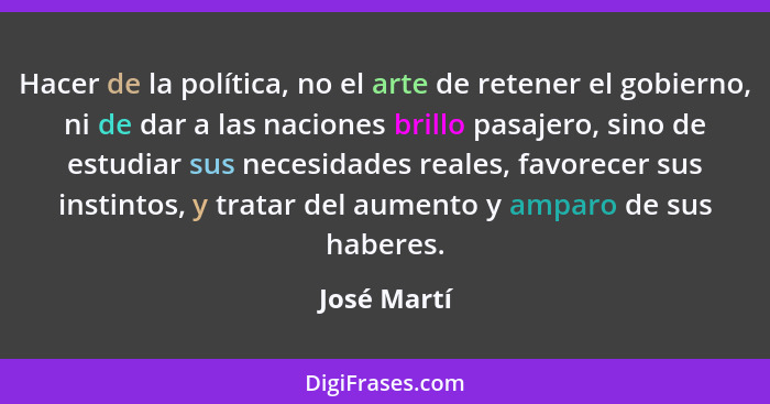 Hacer de la política, no el arte de retener el gobierno, ni de dar a las naciones brillo pasajero, sino de estudiar sus necesidades reale... - José Martí