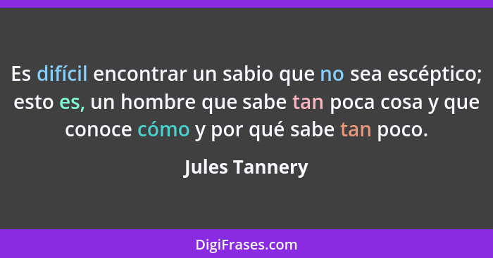 Es difícil encontrar un sabio que no sea escéptico; esto es, un hombre que sabe tan poca cosa y que conoce cómo y por qué sabe tan poc... - Jules Tannery