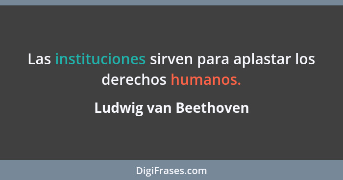 Las instituciones sirven para aplastar los derechos humanos.... - Ludwig van Beethoven