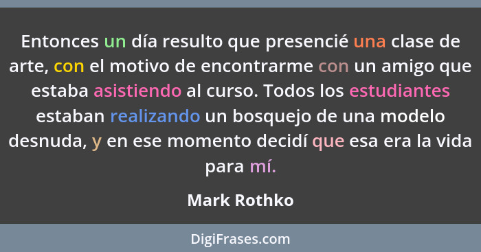 Entonces un día resulto que presencié una clase de arte, con el motivo de encontrarme con un amigo que estaba asistiendo al curso. Todos... - Mark Rothko