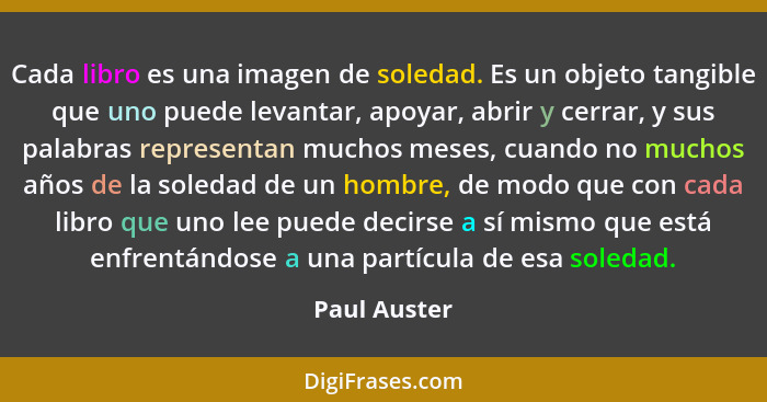 Cada libro es una imagen de soledad. Es un objeto tangible que uno puede levantar, apoyar, abrir y cerrar, y sus palabras representan mu... - Paul Auster