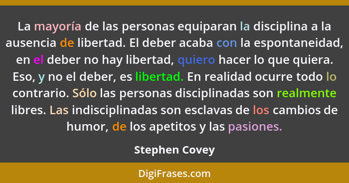 La mayoría de las personas equiparan la disciplina a la ausencia de libertad. El deber acaba con la espontaneidad, en el deber no hay... - Stephen Covey