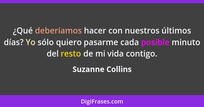 ¿Qué deberíamos hacer con nuestros últimos días? Yo sólo quiero pasarme cada posible minuto del resto de mi vida contigo.... - Suzanne Collins