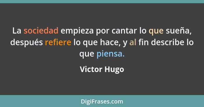 La sociedad empieza por cantar lo que sueña, después refiere lo que hace, y al fin describe lo que piensa.... - Victor Hugo