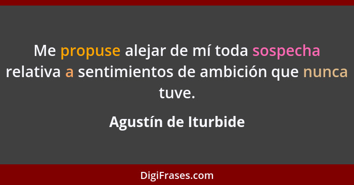 Me propuse alejar de mí toda sospecha relativa a sentimientos de ambición que nunca tuve.... - Agustín de Iturbide