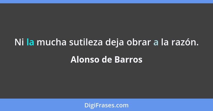 Ni la mucha sutileza deja obrar a la razón.... - Alonso de Barros