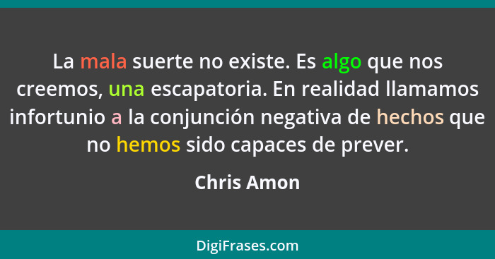 La mala suerte no existe. Es algo que nos creemos, una escapatoria. En realidad llamamos infortunio a la conjunción negativa de hechos qu... - Chris Amon