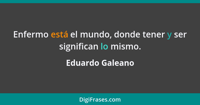 Enfermo está el mundo, donde tener y ser significan lo mismo.... - Eduardo Galeano