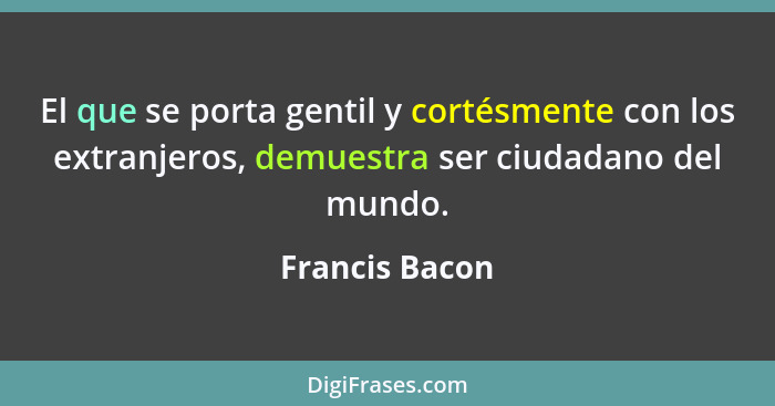 El que se porta gentil y cortésmente con los extranjeros, demuestra ser ciudadano del mundo.... - Francis Bacon