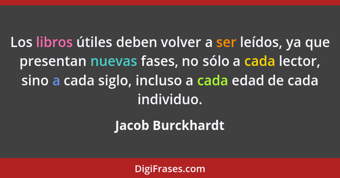 Los libros útiles deben volver a ser leídos, ya que presentan nuevas fases, no sólo a cada lector, sino a cada siglo, incluso a cad... - Jacob Burckhardt