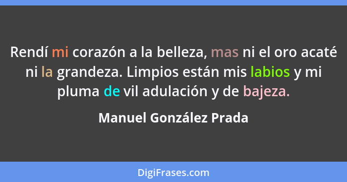 Rendí mi corazón a la belleza, mas ni el oro acaté ni la grandeza. Limpios están mis labios y mi pluma de vil adulación y de b... - Manuel González Prada