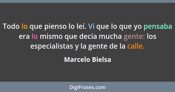 Todo lo que pienso lo leí. Vi que lo que yo pensaba era lo mismo que decía mucha gente: los especialistas y la gente de la calle.... - Marcelo Bielsa