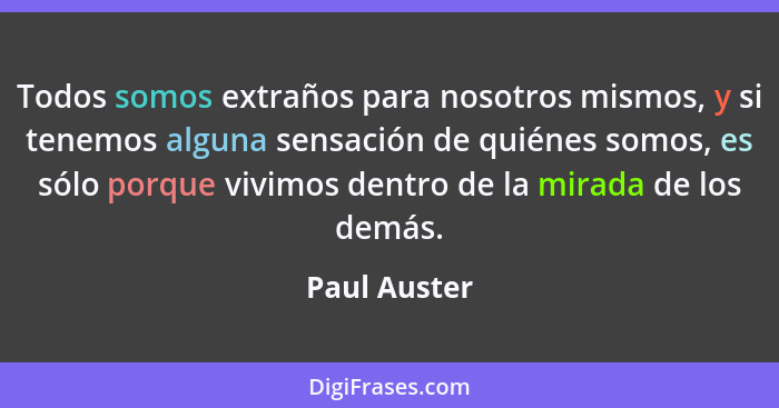 Todos somos extraños para nosotros mismos, y si tenemos alguna sensación de quiénes somos, es sólo porque vivimos dentro de la mirada de... - Paul Auster