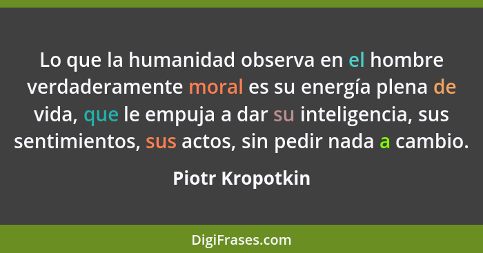 Lo que la humanidad observa en el hombre verdaderamente moral es su energía plena de vida, que le empuja a dar su inteligencia, sus... - Piotr Kropotkin