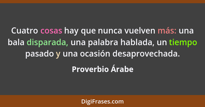 Cuatro cosas hay que nunca vuelven más: una bala disparada, una palabra hablada, un tiempo pasado y una ocasión desaprovechada.... - Proverbio Árabe