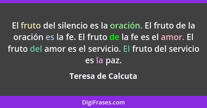 El fruto del silencio es la oración. El fruto de la oración es la fe. El fruto de la fe es el amor. El fruto del amor es el servic... - Teresa de Calcuta