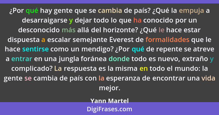 ¿Por qué hay gente que se cambia de país? ¿Qué la empuja a desarraigarse y dejar todo lo que ha conocido por un desconocido más allá del... - Yann Martel