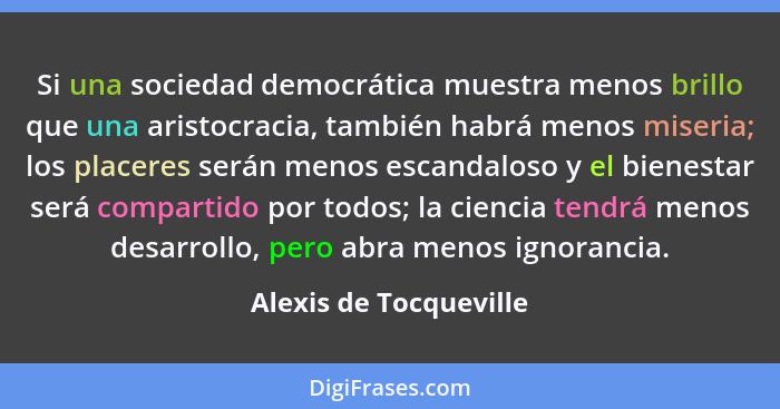 Si una sociedad democrática muestra menos brillo que una aristocracia, también habrá menos miseria; los placeres serán menos e... - Alexis de Tocqueville