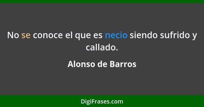 No se conoce el que es necio siendo sufrido y callado.... - Alonso de Barros
