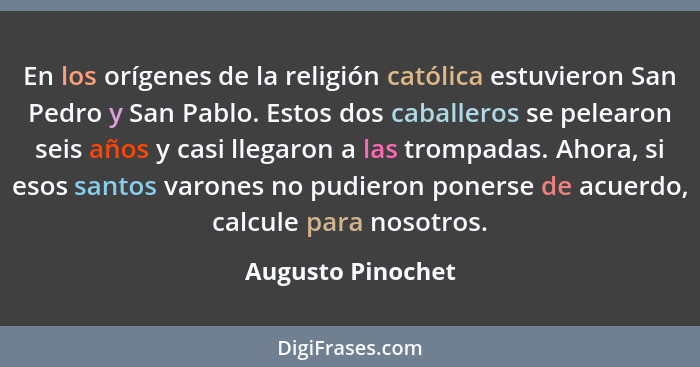 En los orígenes de la religión católica estuvieron San Pedro y San Pablo. Estos dos caballeros se pelearon seis años y casi llegaro... - Augusto Pinochet