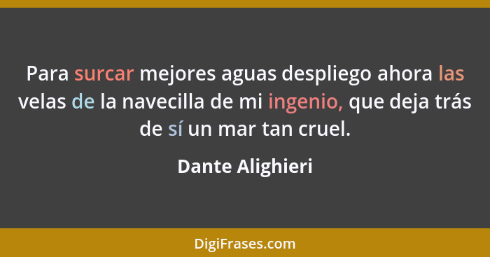 Para surcar mejores aguas despliego ahora las velas de la navecilla de mi ingenio, que deja trás de sí un mar tan cruel.... - Dante Alighieri