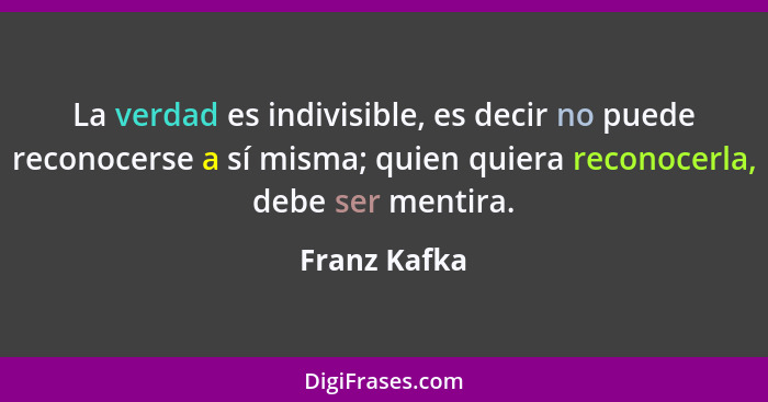 La verdad es indivisible, es decir no puede reconocerse a sí misma; quien quiera reconocerla, debe ser mentira.... - Franz Kafka