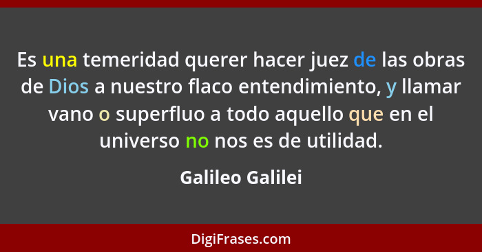 Es una temeridad querer hacer juez de las obras de Dios a nuestro flaco entendimiento, y llamar vano o superfluo a todo aquello que... - Galileo Galilei