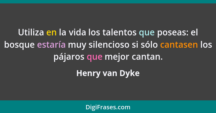 Utiliza en la vida los talentos que poseas: el bosque estaría muy silencioso si sólo cantasen los pájaros que mejor cantan.... - Henry van Dyke