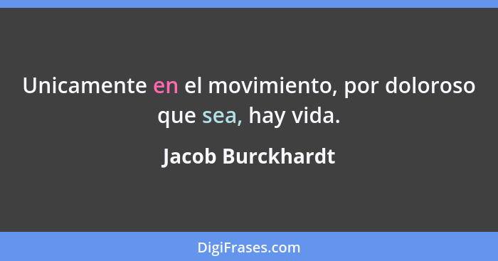 Unicamente en el movimiento, por doloroso que sea, hay vida.... - Jacob Burckhardt