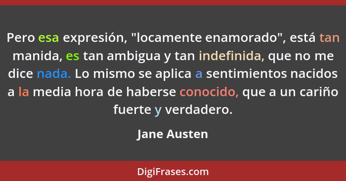 Pero esa expresión, "locamente enamorado", está tan manida, es tan ambigua y tan indefinida, que no me dice nada. Lo mismo se aplica a s... - Jane Austen