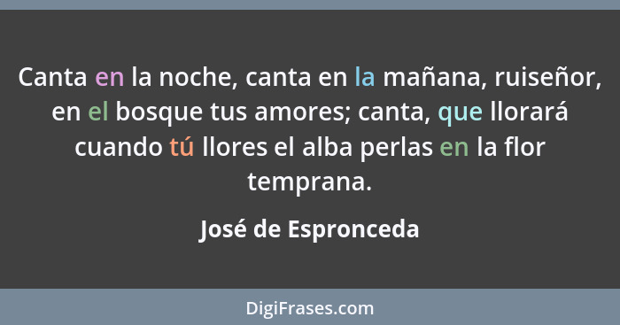 Canta en la noche, canta en la mañana, ruiseñor, en el bosque tus amores; canta, que llorará cuando tú llores el alba perlas en l... - José de Espronceda