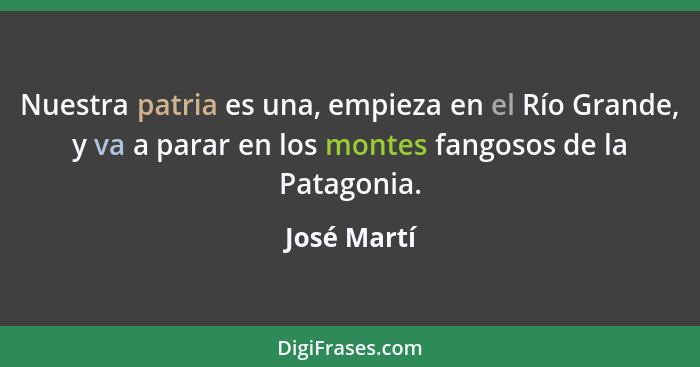 Nuestra patria es una, empieza en el Río Grande, y va a parar en los montes fangosos de la Patagonia.... - José Martí