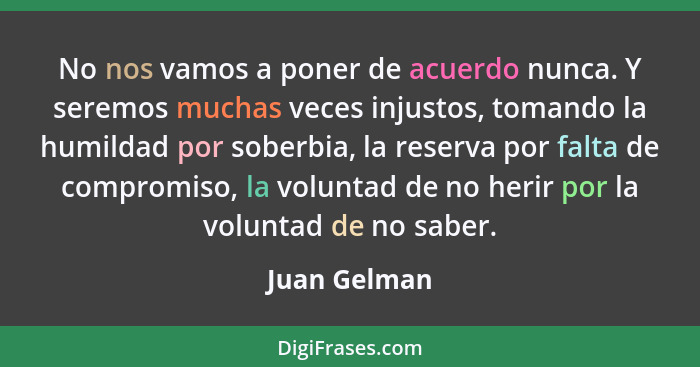 No nos vamos a poner de acuerdo nunca. Y seremos muchas veces injustos, tomando la humildad por soberbia, la reserva por falta de compro... - Juan Gelman