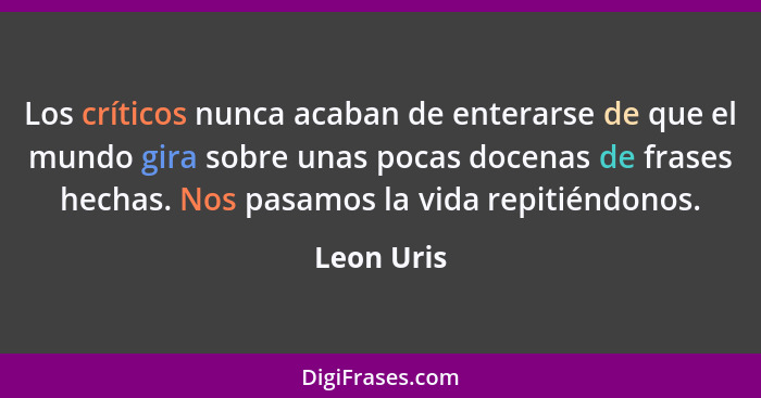 Los críticos nunca acaban de enterarse de que el mundo gira sobre unas pocas docenas de frases hechas. Nos pasamos la vida repitiéndonos.... - Leon Uris