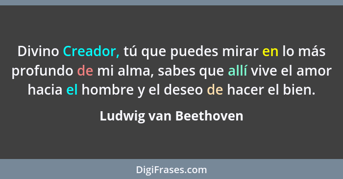 Divino Creador, tú que puedes mirar en lo más profundo de mi alma, sabes que allí vive el amor hacia el hombre y el deseo de ha... - Ludwig van Beethoven