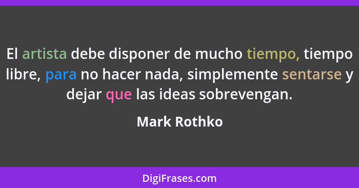 El artista debe disponer de mucho tiempo, tiempo libre, para no hacer nada, simplemente sentarse y dejar que las ideas sobrevengan.... - Mark Rothko