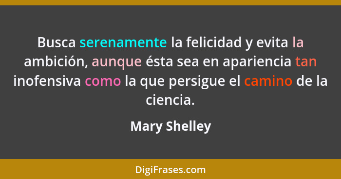 Busca serenamente la felicidad y evita la ambición, aunque ésta sea en apariencia tan inofensiva como la que persigue el camino de la c... - Mary Shelley