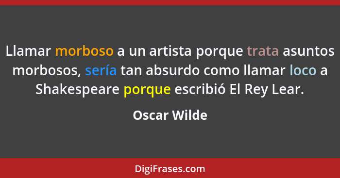 Llamar morboso a un artista porque trata asuntos morbosos, sería tan absurdo como llamar loco a Shakespeare porque escribió El Rey Lear.... - Oscar Wilde