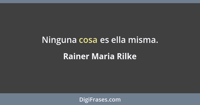 Ninguna cosa es ella misma.... - Rainer Maria Rilke