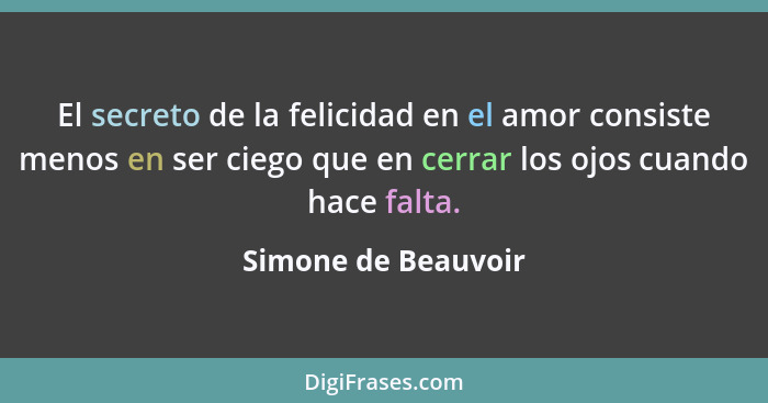 El secreto de la felicidad en el amor consiste menos en ser ciego que en cerrar los ojos cuando hace falta.... - Simone de Beauvoir