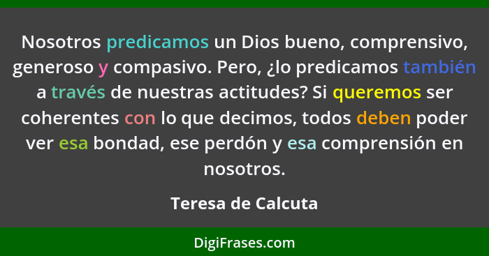 Nosotros predicamos un Dios bueno, comprensivo, generoso y compasivo. Pero, ¿lo predicamos también a través de nuestras actitudes?... - Teresa de Calcuta