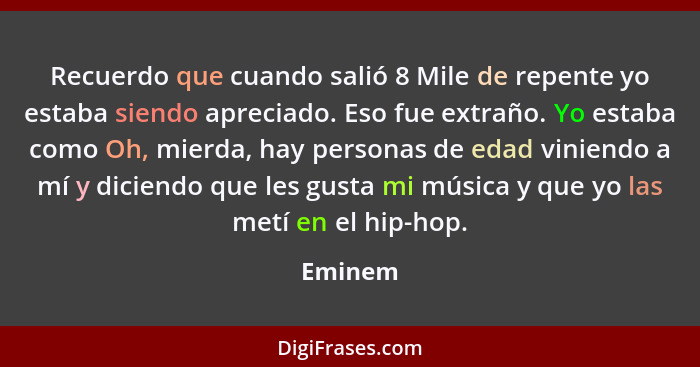 Recuerdo que cuando salió 8 Mile de repente yo estaba siendo apreciado. Eso fue extraño. Yo estaba como Oh, mierda, hay personas de edad vini... - Eminem