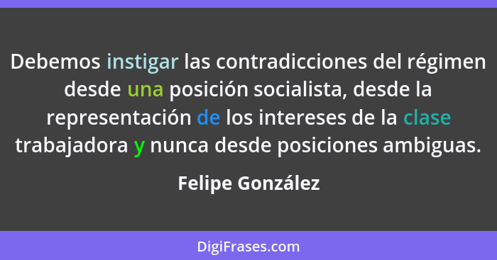 Debemos instigar las contradicciones del régimen desde una posición socialista, desde la representación de los intereses de la clase... - Felipe González