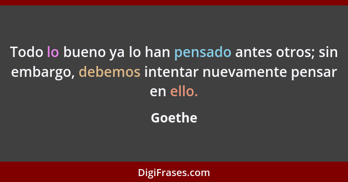 Todo lo bueno ya lo han pensado antes otros; sin embargo, debemos intentar nuevamente pensar en ello.... - Goethe