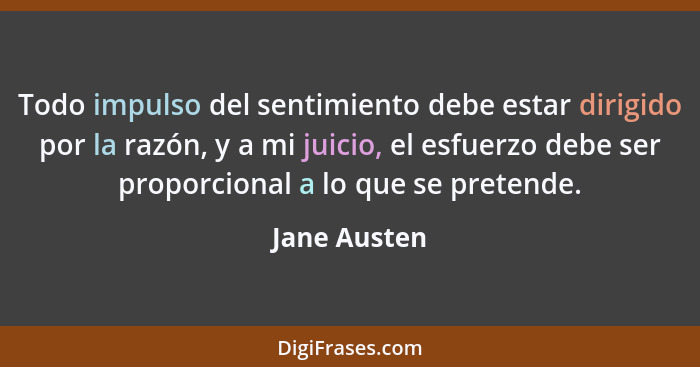 Todo impulso del sentimiento debe estar dirigido por la razón, y a mi juicio, el esfuerzo debe ser proporcional a lo que se pretende.... - Jane Austen