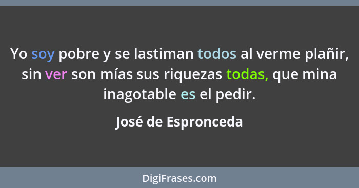 Yo soy pobre y se lastiman todos al verme plañir, sin ver son mías sus riquezas todas, que mina inagotable es el pedir.... - José de Espronceda