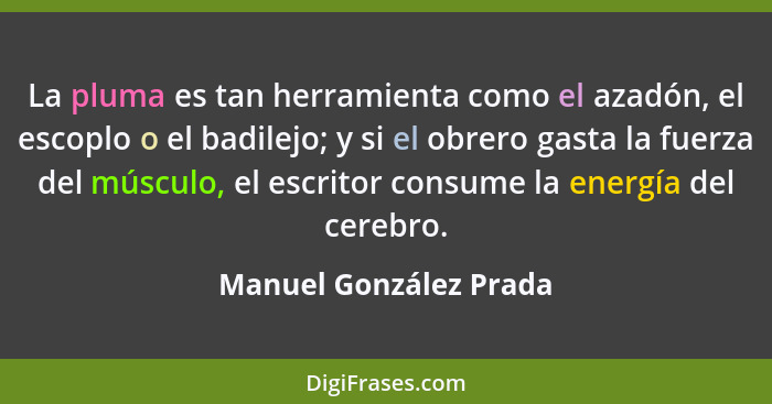 La pluma es tan herramienta como el azadón, el escoplo o el badilejo; y si el obrero gasta la fuerza del músculo, el escritor... - Manuel González Prada