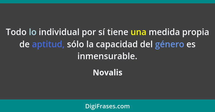 Todo lo individual por sí tiene una medida propia de aptitud, sólo la capacidad del género es inmensurable.... - Novalis