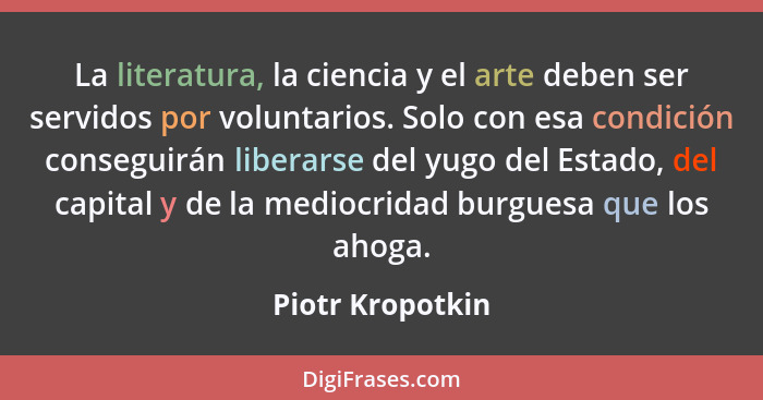 La literatura, la ciencia y el arte deben ser servidos por voluntarios. Solo con esa condición conseguirán liberarse del yugo del Es... - Piotr Kropotkin