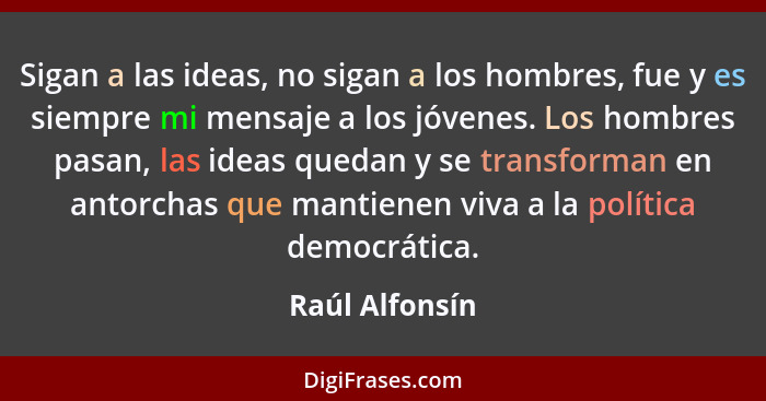 Sigan a las ideas, no sigan a los hombres, fue y es siempre mi mensaje a los jóvenes. Los hombres pasan, las ideas quedan y se transfo... - Raúl Alfonsín